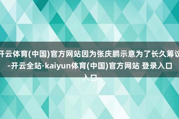 开云体育(中国)官方网站因为张庆鹏示意为了长久筹议-开云全站·kaiyun体育(中国)官方网站 登录入口