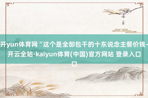 开yun体育网“这个是全部包干的十东说念主餐价钱-开云全站·kaiyun体育(中国)官方网站 登录入口