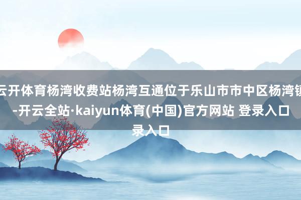 云开体育杨湾收费站杨湾互通位于乐山市市中区杨湾镇-开云全站·kaiyun体育(中国)官方网站 登录入口