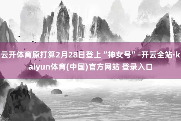 云开体育原打算2月28日登上“神女号”-开云全站·kaiyun体育(中国)官方网站 登录入口