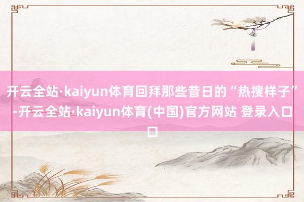 开云全站·kaiyun体育回拜那些昔日的“热搜样子”-开云全站·kaiyun体育(中国)官方网站 登录入口