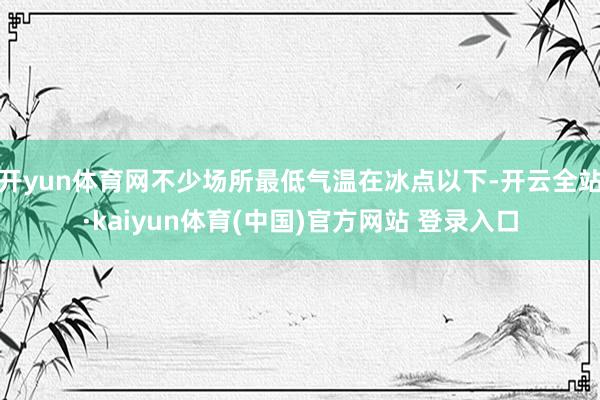 开yun体育网不少场所最低气温在冰点以下-开云全站·kaiyun体育(中国)官方网站 登录入口